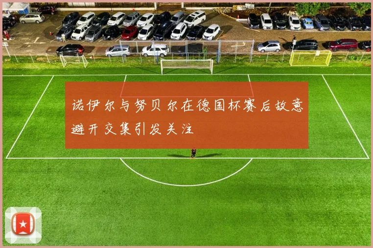 诺伊尔与努贝尔在德国杯赛后故意避开交集引发关注