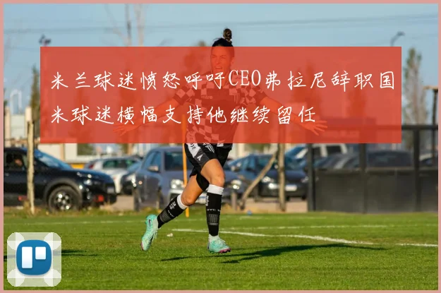 米兰球迷愤怒呼吁CEO弗拉尼辞职国米球迷横幅支持他继续留任