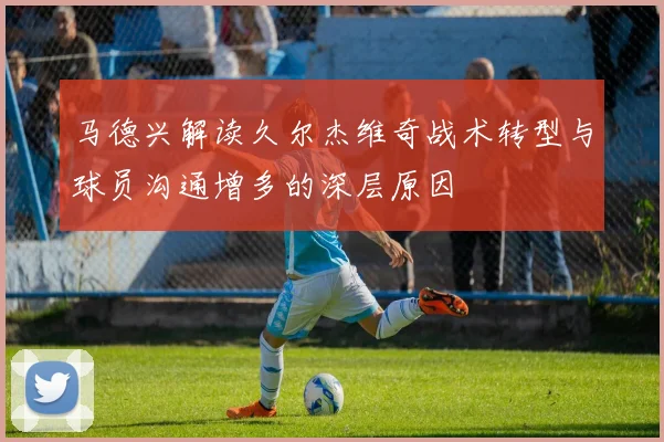 马德兴解读久尔杰维奇战术转型与球员沟通增多的深层原因