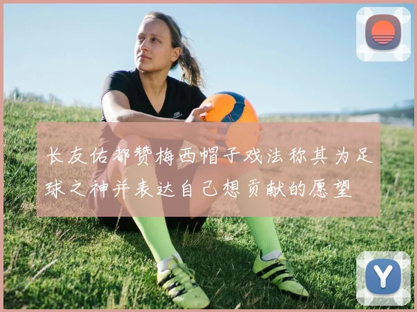 长友佑都赞梅西帽子戏法称其为足球之神并表达自己想贡献的愿望