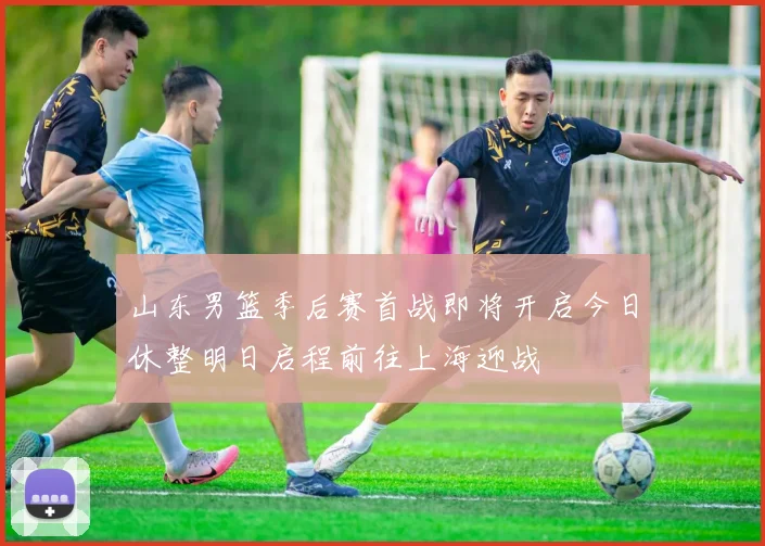山东男篮季后赛首战即将开启今日休整明日启程前往上海迎战