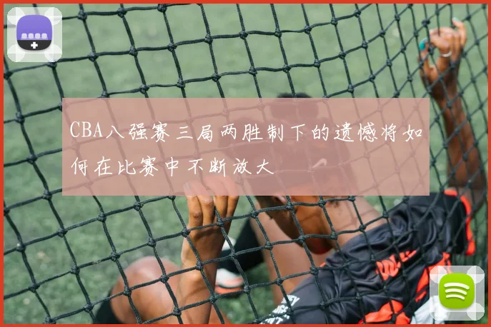 CBA八强赛三局两胜制下的遗憾将如何在比赛中不断放大