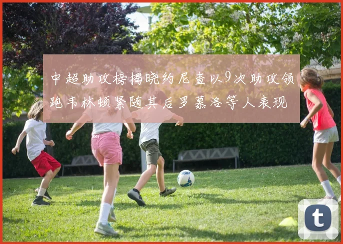 中超助攻榜揭晓约尼查以9次助攻领跑韦林顿紧随其后罗慕洛等人表现不俗