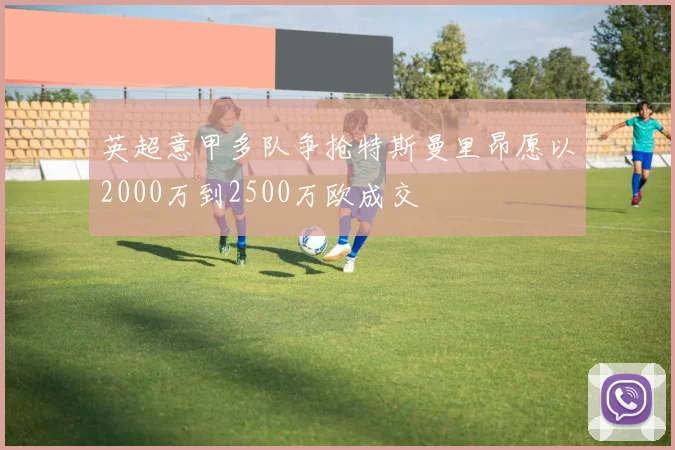 英超意甲多队争抢特斯曼里昂愿以2000万到2500万欧成交