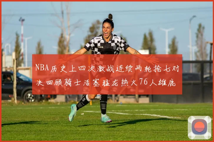 NBA历史上四次激战连续两轮抢七对决回顾骑士活塞猛龙热火76人雄鹿子弹马刺