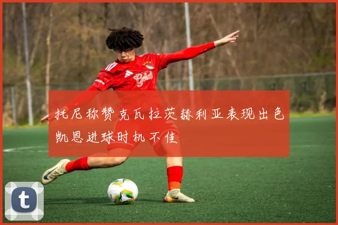 托尼称赞克瓦拉茨赫利亚表现出色凯恩进球时机不佳