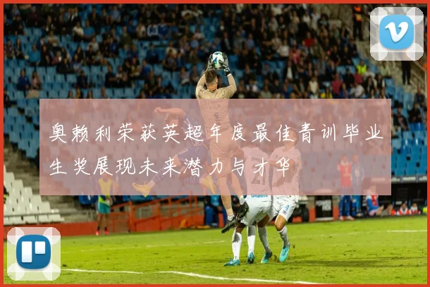 奥赖利荣获英超年度最佳青训毕业生奖展现未来潜力与才华