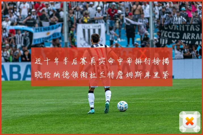 近十年季后赛真实命中率排行榜揭晓伦纳德领衔杜兰特詹姆斯库里紧随其后