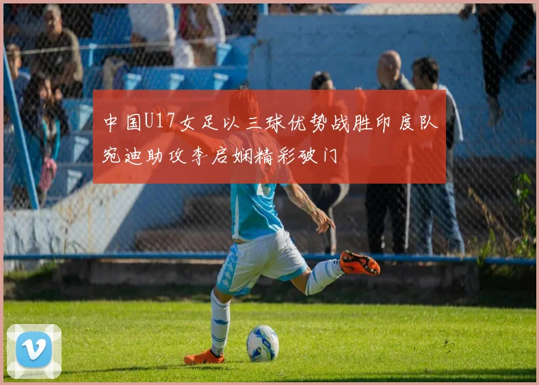 中国U17女足以三球优势战胜印度队宛迪助攻李启娴精彩破门