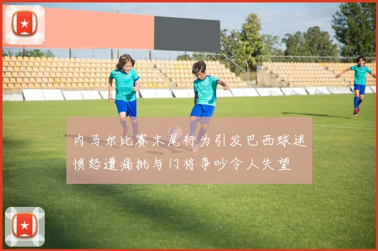 内马尔比赛末尾行为引发巴西球迷愤怒遭痛批与门将争吵令人失望