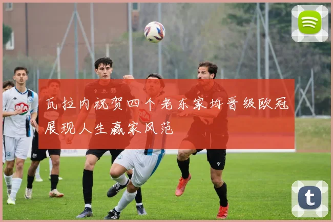 瓦拉内祝贺四个老东家均晋级欧冠展现人生赢家风范