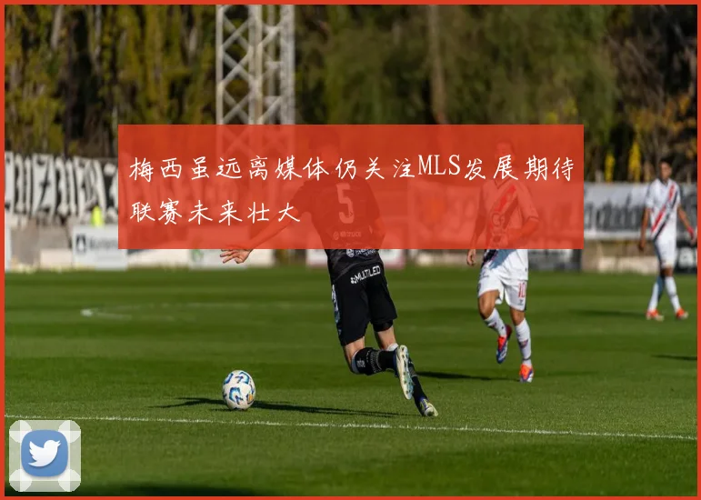 梅西虽远离媒体仍关注MLS发展期待联赛未来壮大