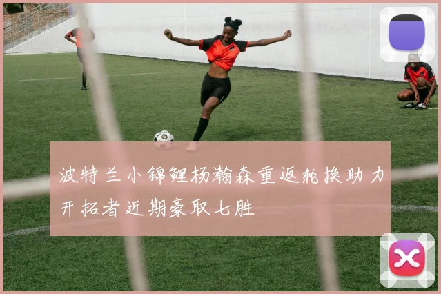 波特兰小锦鲤杨瀚森重返轮换助力开拓者近期豪取七胜