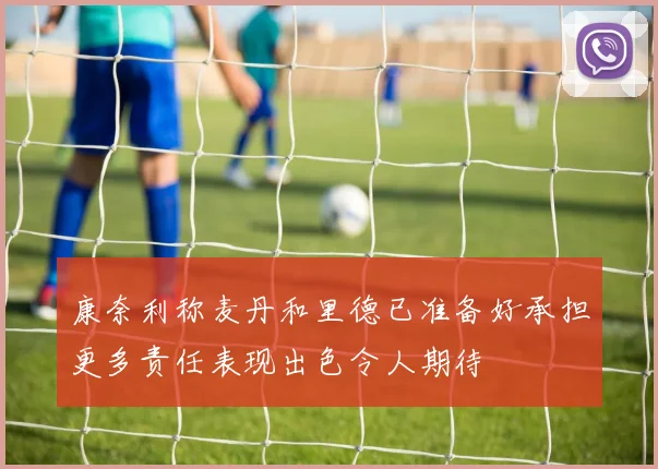 康奈利称麦丹和里德已准备好承担更多责任表现出色令人期待