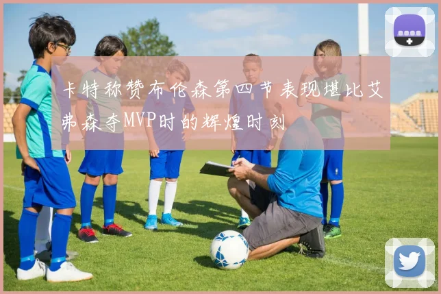 卡特称赞布伦森第四节表现堪比艾弗森夺MVP时的辉煌时刻