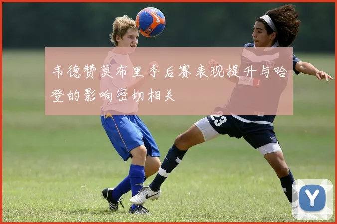 韦德赞莫布里季后赛表现提升与哈登的影响密切相关